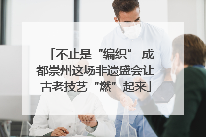 不止是“编织” 成都崇州这场非遗盛会让古老技艺“燃”起来