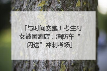 与时间赛跑！考生母女被困酒店，消防车“闪送”冲刺考场