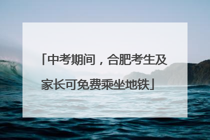 中考期间，合肥考生及家长可免费乘坐地铁