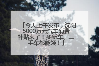 今天上午发布，沈阳5000万元汽车消费补贴来了！买新车、二手车都能领！