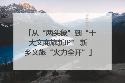 从“两头象”到“十大文商旅新IP” 新乡文旅“火力全开”
