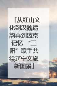从红山文化到汉魏遗韵再到盛京记忆 “三阳”联手共绘辽宁文旅新图景