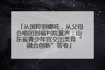 从国粹到哪吒，从父母合唱团到福利院童声：山东省青少年宫交出美育“融合创新”答卷