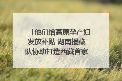 他们给高原孕产妇发放补贴 湖南援藏队协助打造西藏首家高原产儿协同中心