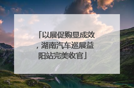 以展促购显成效，湖南汽车巡展益阳站完美收官