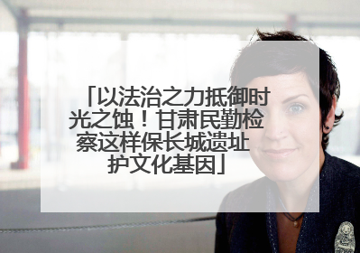 以法治之力抵御时光之蚀！甘肃民勤检察这样保长城遗址 护文化基因