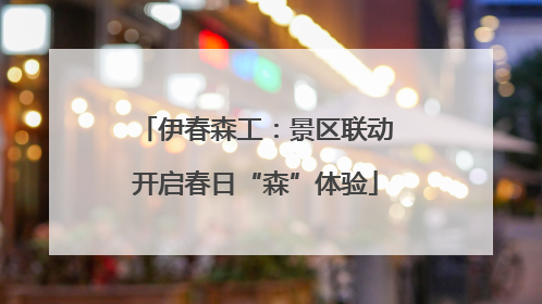 伊春森工：景区联动开启春日“森”体验