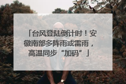 台风登陆倒计时！安徽南部多阵雨或雷雨，高温同步“加码”