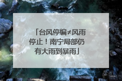 台风停编≠风雨停止！南宁局部仍有大雨到暴雨