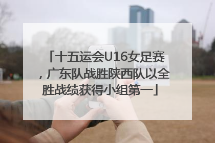 十五运会U16女足赛，广东队战胜陕西队以全胜战绩获得小组第一