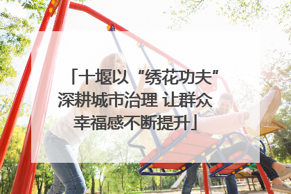 十堰以“绣花功夫”深耕城市治理 让群众幸福感不断提升