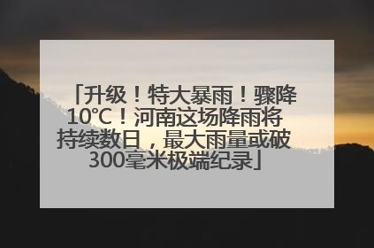 升级！特大暴雨！骤降10℃！河南这场降雨将持续数日，最大雨量或破300毫米极端纪录