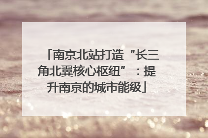 南京北站打造“长三角北翼核心枢纽”：提升南京的城市能级