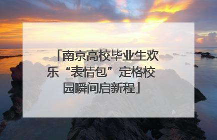 南京高校毕业生欢乐“表情包”定格校园瞬间启新程