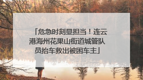 危急时刻显担当！连云港海州花果山街道城管队员抬车救出被困车主