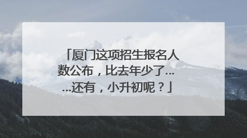 厦门这项招生报名人数公布，比去年少了……还有，小升初呢？