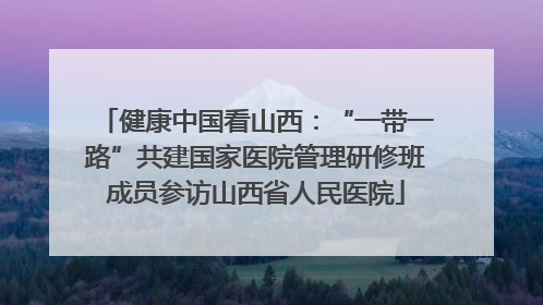 健康中国看山西：“一带一路”共建国家医院管理研修班成员参访山西省人民医院