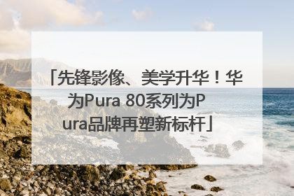 先锋影像、美学升华！华为Pura 80系列为Pura品牌再塑新标杆