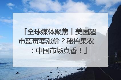 全球媒体聚焦丨美国超市蓝莓要涨价？秘鲁果农：中国市场真香！
