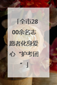 全市2800余名志愿者化身爱心“护考团”