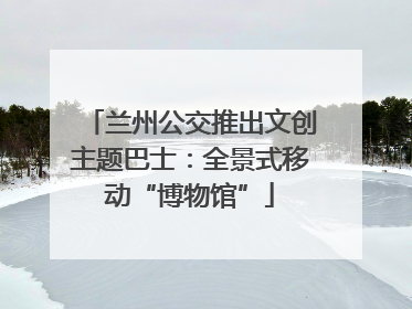 兰州公交推出文创主题巴士：全景式移动“博物馆”