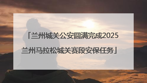 兰州城关公安圆满完成2025兰州马拉松城关赛段安保任务