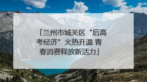 兰州市城关区“后高考经济”火热升温 青春消费释放新活力
