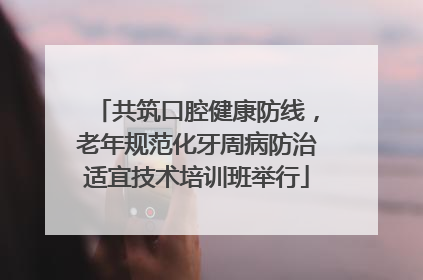 共筑口腔健康防线，老年规范化牙周病防治适宜技术培训班举行