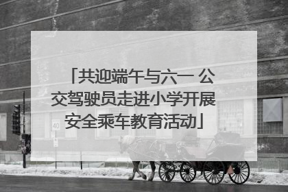 共迎端午与六一 公交驾驶员走进小学开展安全乘车教育活动