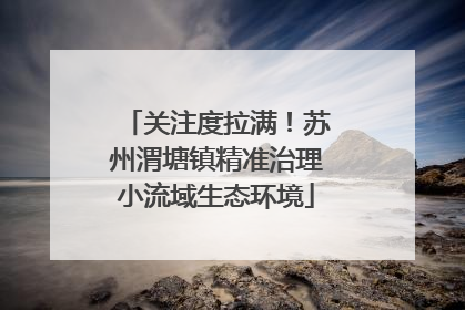 关注度拉满！苏州渭塘镇精准治理小流域生态环境