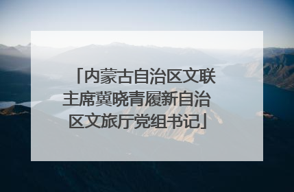 内蒙古自治区文联主席冀晓青履新自治区文旅厅党组书记