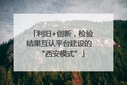 利旧+创新，检验结果互认平台建设的“西安模式”