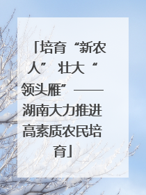 培育“新农人” 壮大“领头雁”——湖南大力推进高素质农民培育