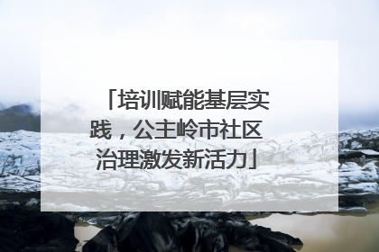 培训赋能基层实践，公主岭市社区治理激发新活力