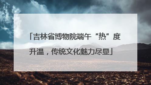 吉林省博物院端午“热”度升温，传统文化魅力尽显
