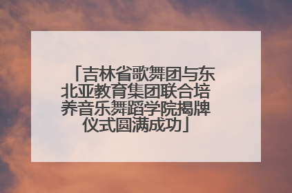 吉林省歌舞团与东北亚教育集团联合培养音乐舞蹈学院揭牌仪式圆满成功