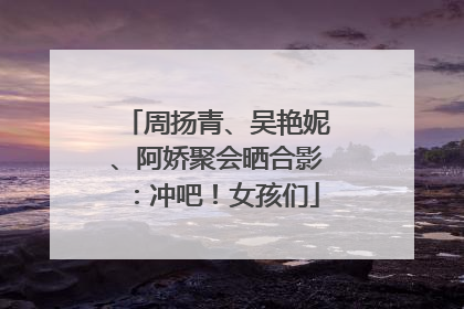 周扬青、吴艳妮、阿娇聚会晒合影：冲吧！女孩们