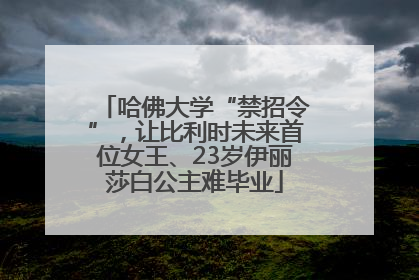 哈佛大学“禁招令”，让比利时未来首位女王、23岁伊丽莎白公主难毕业