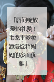 唇间绽放爱的礼赞！毛戈平彩妆浪漫诠释妈妈的多面优雅