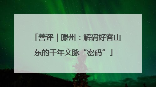 善评｜滕州：解码好客山东的千年文脉“密码”