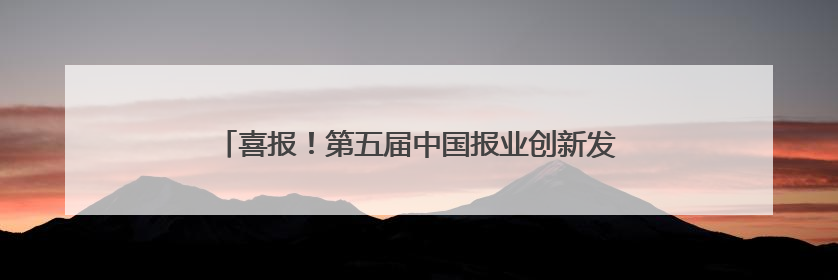 喜报！第五届中国报业创新发展案例发布，云新闻入选！