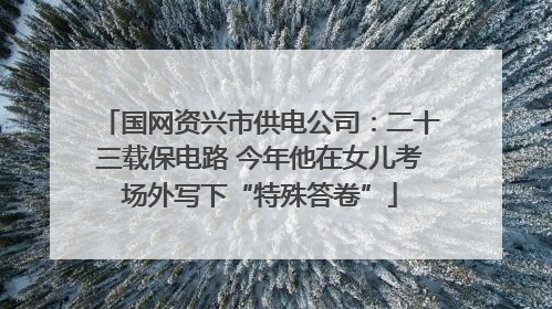 国网资兴市供电公司：二十三载保电路 今年他在女儿考场外写下“特殊答卷”