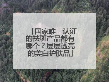 国家唯一认证的祛斑产品都有哪个？层层透亮的美白护肤品