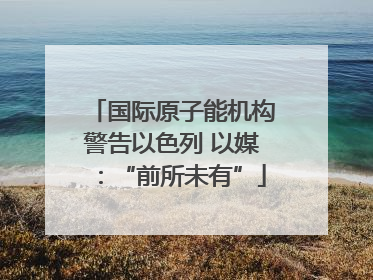 国际原子能机构警告以色列 以媒：“前所未有”