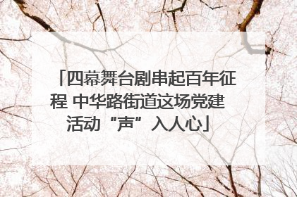 四幕舞台剧串起百年征程 中华路街道这场党建活动“声”入人心