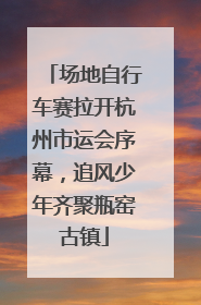 场地自行车赛拉开杭州市运会序幕，追风少年齐聚瓶窑古镇