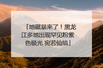 地磁暴来了！黑龙江多地出现罕见粉紫色极光 宛若仙境