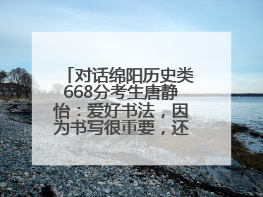 对话绵阳历史类668分考生唐静怡：爱好书法，因为书写很重要，还能提升专注力