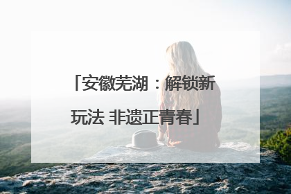 安徽芜湖：解锁新玩法 非遗正青春