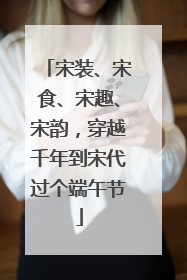 宋装、宋食、宋趣、宋韵，穿越千年到宋代过个端午节